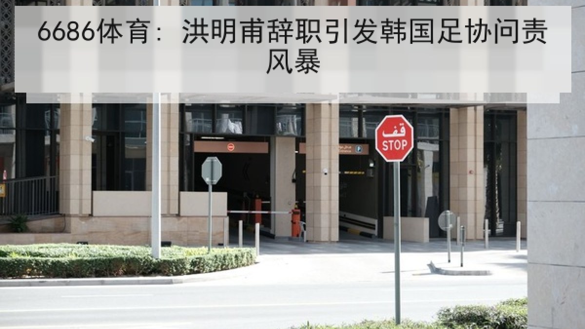 6686体育: 洪明甫辞职引发韩国足协问责风暴 6686体育: 洪明甫辞职引发韩国足协问责风暴